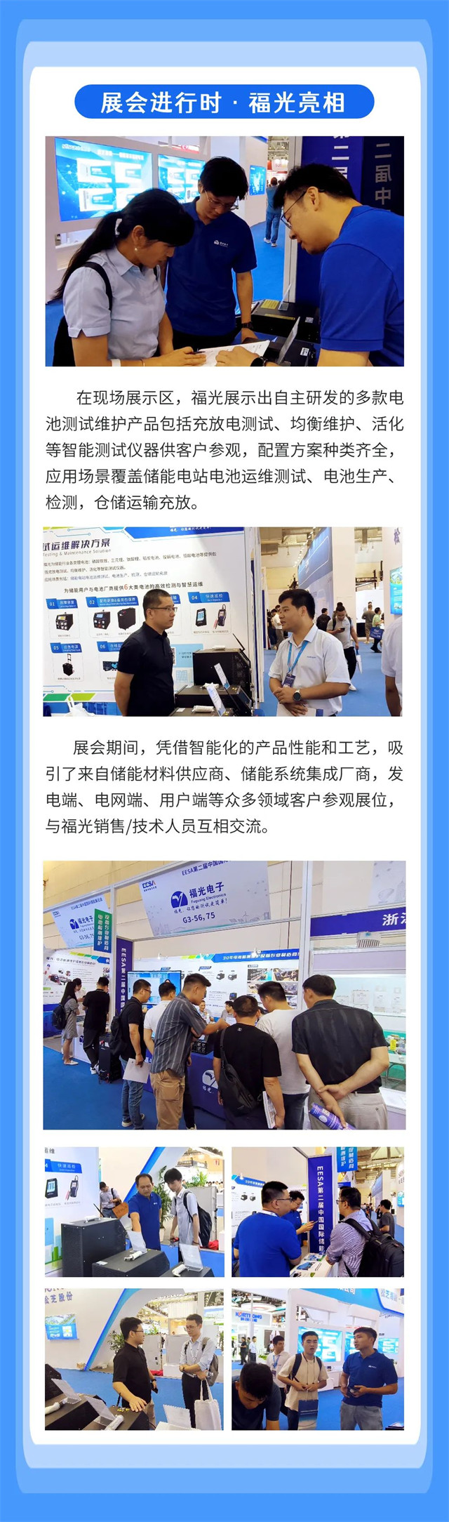 在現場(chang)展示區，福(fu)光展示出(chu)自主研發(fa)的多款電(dian) 池測試維(wei)護産品包(bao)括充放電(dian)測試、均衡(heng)維護、活化(hua) 等智能測(ce)試儀器供(gong)客戶參觀(guan)，配置方案(an)種類齊全(quan)， 應用場景(jing)覆蓋儲能(neng)電站電池(chi)運維測試(shi)、電池生産(chan)、 檢測，倉儲(chu)運輸充放(fang)。